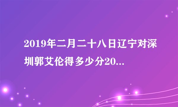 2019年二月二十八日辽宁对深圳郭艾伦得多少分2019年三月二日辽宁对广厦郭艾伦得多少分？