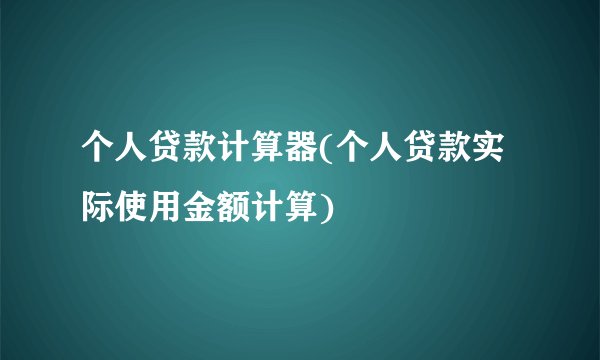 个人贷款计算器(个人贷款实际使用金额计算)