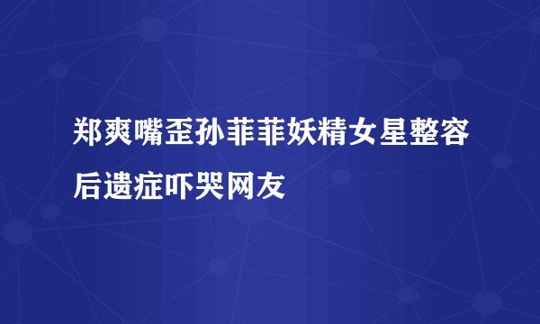 郑爽嘴歪孙菲菲妖精女星整容后遗症吓哭网友