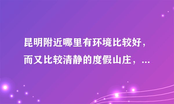 昆明附近哪里有环境比较好，而又比较清静的度假山庄，最好的温泉的！谢谢啦！最好有订房电话！