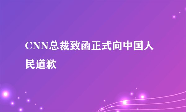 CNN总裁致函正式向中国人民道歉