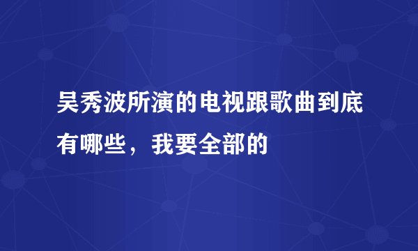 吴秀波所演的电视跟歌曲到底有哪些，我要全部的