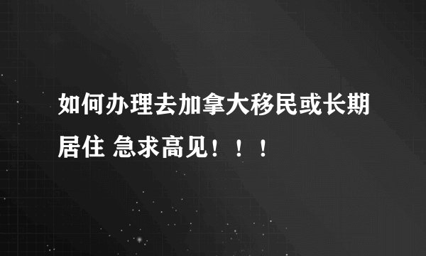如何办理去加拿大移民或长期居住 急求高见！！！