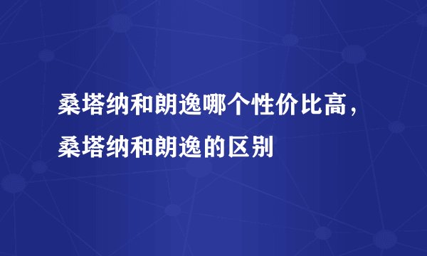 桑塔纳和朗逸哪个性价比高,桑塔纳和朗逸的区别