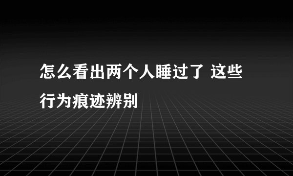 怎么看出两个人睡过了 这些行为痕迹辨别