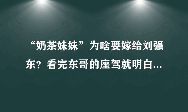 “奶茶妹妹”为啥要嫁给刘强东？看完东哥的座驾就明白：太真实了