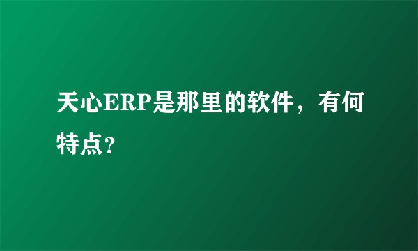 天心ERP是那里的软件，有何特点？
