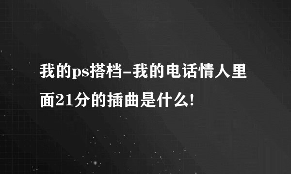 我的ps搭档-我的电话情人里面21分的插曲是什么!