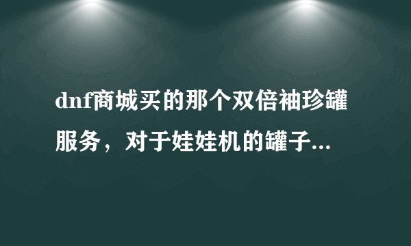 dnf商城买的那个双倍袖珍罐服务，对于娃娃机的罐子有效吗？