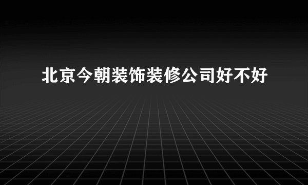 北京今朝装饰装修公司好不好