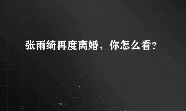 张雨绮再度离婚，你怎么看？