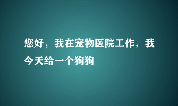 您好，我在宠物医院工作，我今天给一个狗狗