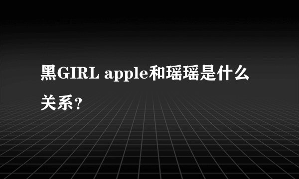 黑GIRL apple和瑶瑶是什么关系?