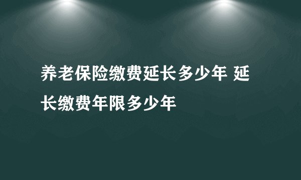 养老保险缴费延长多少年 延长缴费年限多少年