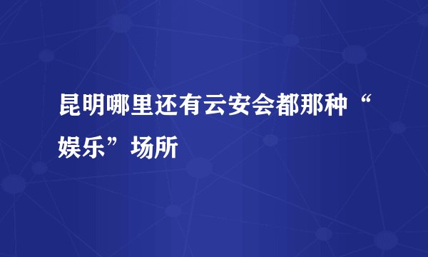 昆明哪里还有云安会都那种“娱乐”场所