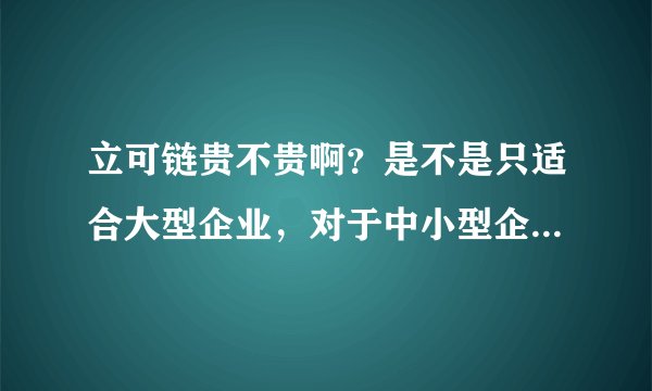 立可链贵不贵啊？是不是只适合大型企业，对于中小型企业来说性价比不高啊？