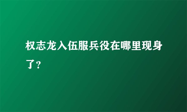 权志龙入伍服兵役在哪里现身了？