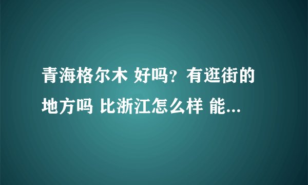青海格尔木 好吗？有逛街的地方吗 比浙江怎么样 能具体说说嘛