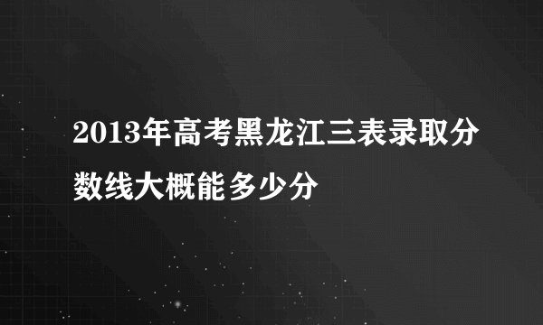 2013年高考黑龙江三表录取分数线大概能多少分