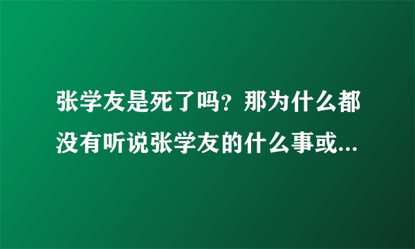 张学友是死了吗？那为什么都没有听说张学友的什么事或者什么歌很火？喜欢张学友的别骂我，我只是问问，因