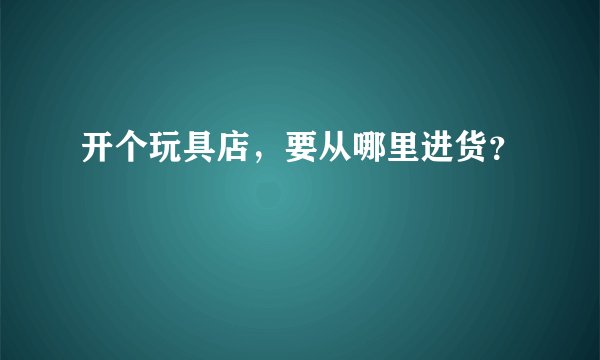 开个玩具店，要从哪里进货？