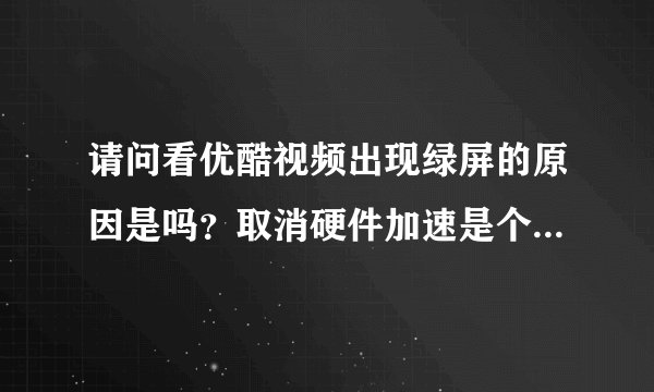 请问看优酷视频出现绿屏的原因是吗？取消硬件加速是个什么作用？