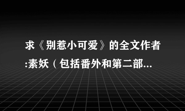 求《别惹小可爱》的全文作者:素妖（包括番外和第二部） 请发给我（txt 版）谢谢