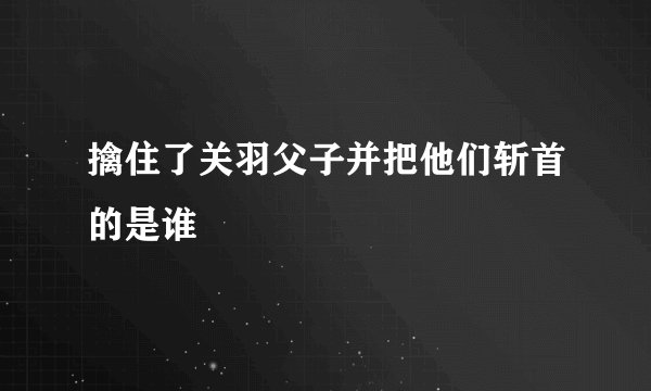 擒住了关羽父子并把他们斩首的是谁