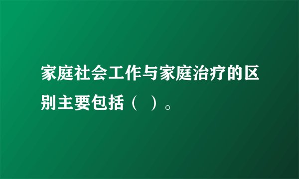 家庭社会工作与家庭治疗的区别主要包括（ ）。