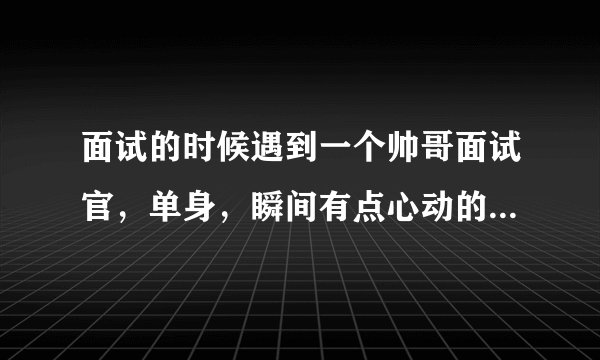 面试的时候遇到一个帅哥面试官，单身，瞬间有点心动的感觉，可惜我已经结婚了，有了自己的小家庭