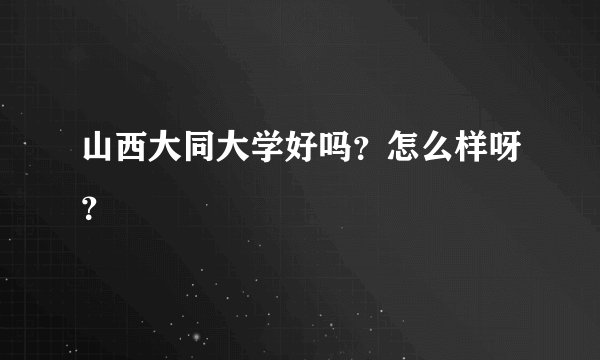 山西大同大学好吗？怎么样呀？