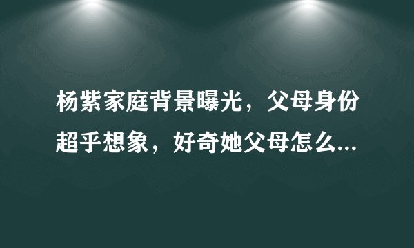 杨紫家庭背景曝光,父母身份超乎想象,好奇她父母怎么认识的?