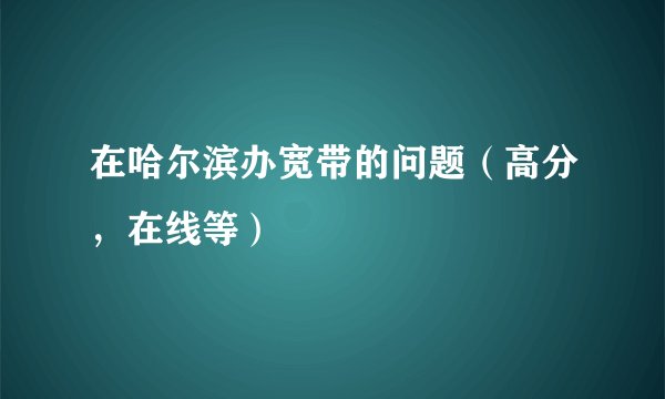 在哈尔滨办宽带的问题（高分，在线等）