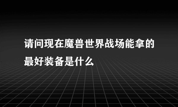 请问现在魔兽世界战场能拿的最好装备是什么