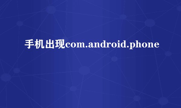手机出现com.android.phone