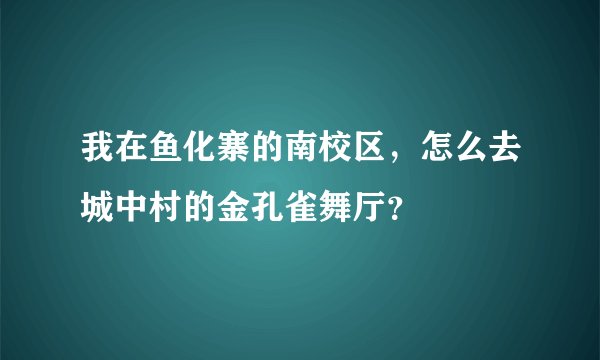 我在鱼化寨的南校区，怎么去城中村的金孔雀舞厅？