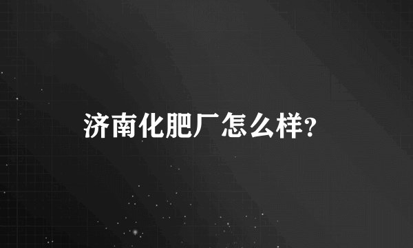 济南化肥厂怎么样？