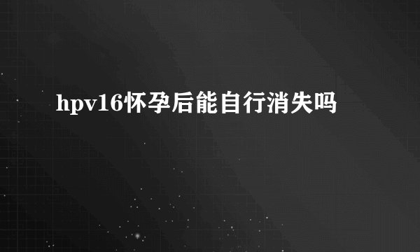 hpv16怀孕后能自行消失吗