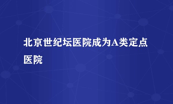 北京世纪坛医院成为A类定点医院