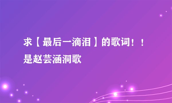 求【最后一滴泪】的歌词！！是赵芸涵洞歌