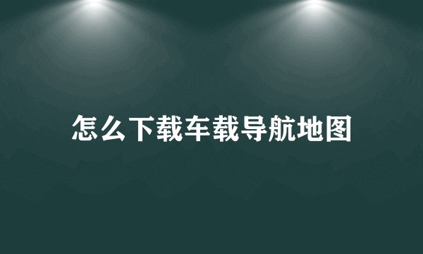 怎么下载车载导航地图