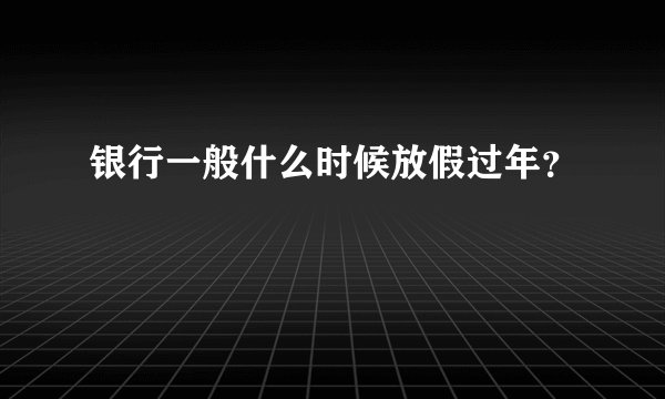 银行一般什么时候放假过年？