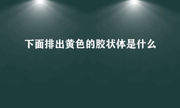 下面排出黄色的胶状体是什么