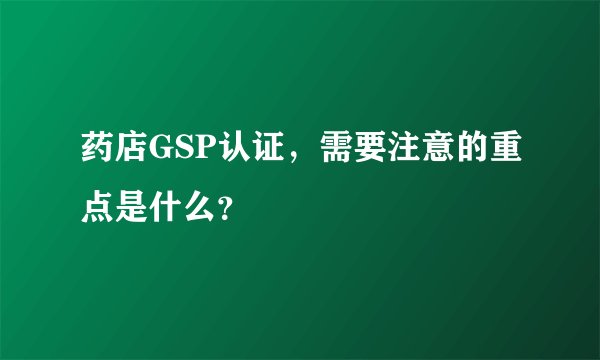 药店GSP认证，需要注意的重点是什么？