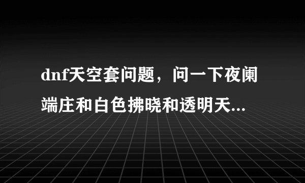 dnf天空套问题，问一下夜阑端庄和白色拂晓和透明天空是天几？