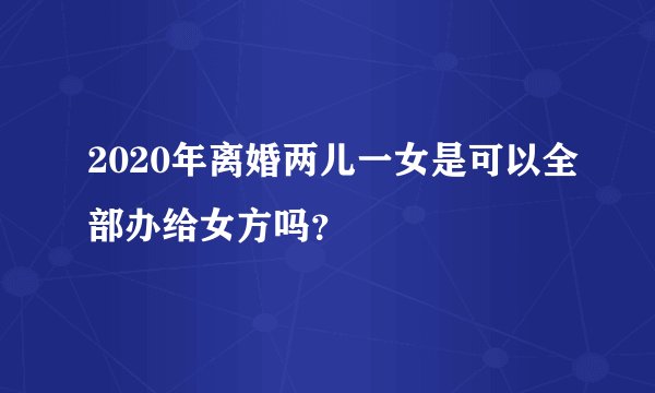 2020年离婚两儿一女是可以全部办给女方吗？