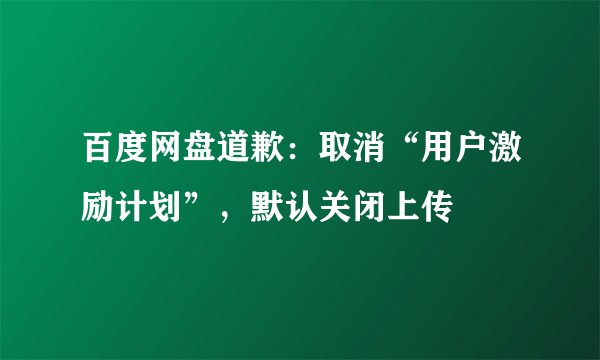 百度网盘道歉:取消“用户激励计划”,默认关闭上传