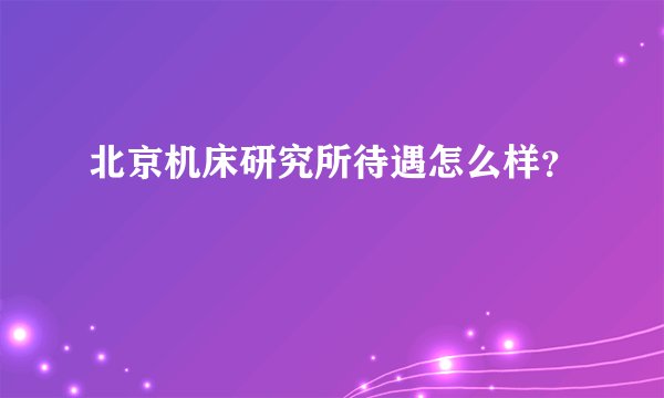 北京机床研究所待遇怎么样？