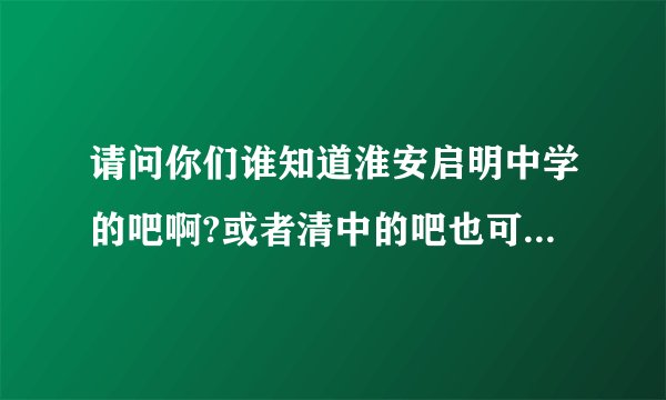 请问你们谁知道淮安启明中学的吧啊?或者清中的吧也可以~大家帮个忙拉~