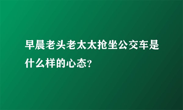 早晨老头老太太抢坐公交车是什么样的心态？